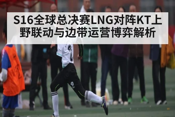 S16全球总决赛LNG对阵KT上野联动与边带运营博弈解析